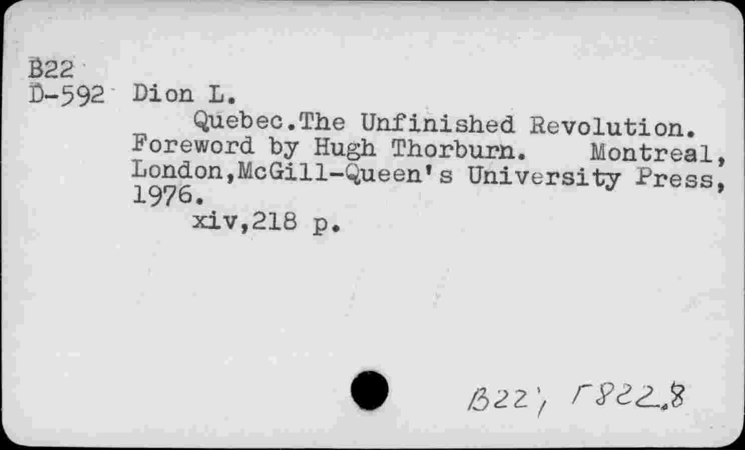 ﻿022
0-592 Dion L.
Quebec.The Unfinished Revolution.
Foreword by Hugh Thorburn. Montreal, London,McGill—Queen’s University Press, xiv,218 p.
Z32Z’Z F